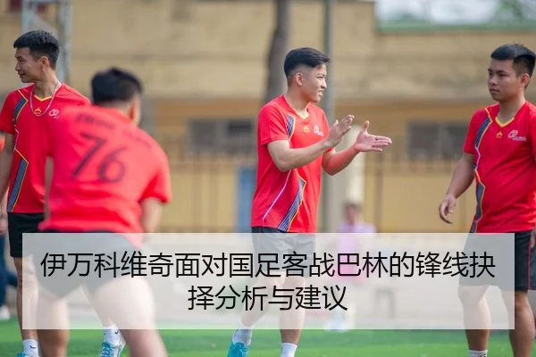 伊万科维奇面对国足客战巴林的锋线抉择分析与建议