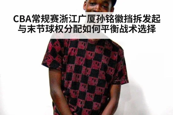 CBA常规赛浙江广厦孙铭徽挡拆发起与末节球权分配如何平衡战术选择